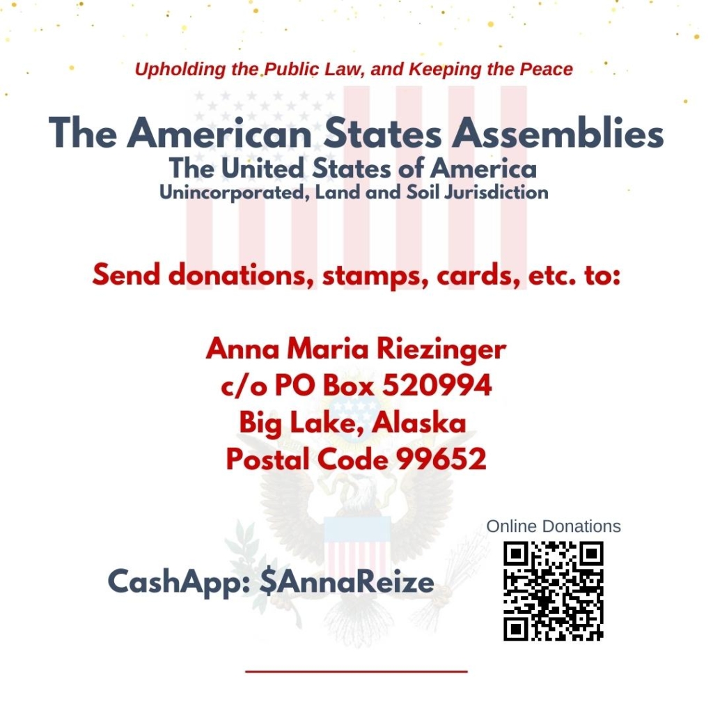 The Alaska Assembly Unincorporated, upholding the public law and keeping the peace, The American States Assemblies, TASA, The United States of America, Unincorporated, Land and Soil Jurisdiction, Send donations, stamps, cards, etc., to Anna Maria Riezinger, c/o PO Box 520994, Big Lake, Alaska, Postal Code 99652, CashApp code is $AnnaReize, Online donations QR Code, restoration